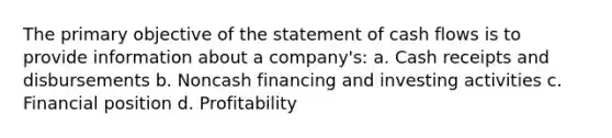 The primary objective of the statement of cash flows is to provide information about a company's: a. Cash receipts and disbursements b. Noncash financing and investing activities c. Financial position d. Profitability