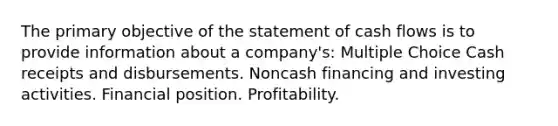 The primary objective of the statement of cash flows is to provide information about a company's: Multiple Choice Cash receipts and disbursements. Noncash financing and investing activities. Financial position. Profitability.