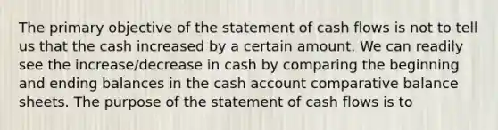 The primary objective of the statement of cash flows is not to tell us that the cash increased by a certain amount. We can readily see the increase/decrease in cash by comparing the beginning and ending balances in the cash account comparative balance sheets. The purpose of the statement of cash flows is to