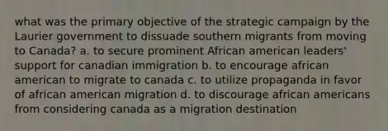 what was the primary objective of the strategic campaign by the Laurier government to dissuade southern migrants from moving to Canada? a. to secure prominent African american leaders' support for canadian immigration b. to encourage african american to migrate to canada c. to utilize propaganda in favor of african american migration d. to discourage african americans from considering canada as a migration destination