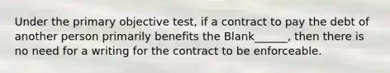 Under the primary objective test, if a contract to pay the debt of another person primarily benefits the Blank______, then there is no need for a writing for the contract to be enforceable.