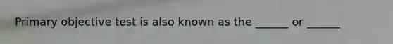 Primary objective test is also known as the ______ or ______