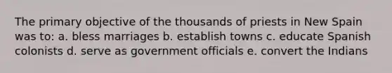 The primary objective of the thousands of priests in New Spain was to: a. bless marriages b. establish towns c. educate Spanish colonists d. serve as government officials e. convert the Indians