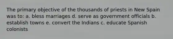 The primary objective of the thousands of priests in New Spain was to: a. bless marriages d. serve as government officials b. establish towns e. convert the Indians c. educate Spanish colonists