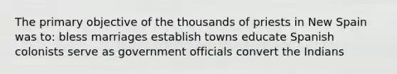 The primary objective of the thousands of priests in New Spain was to: bless marriages establish towns educate Spanish colonists serve as government officials convert the Indians