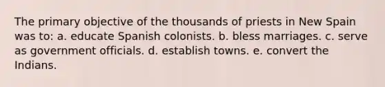 The primary objective of the thousands of priests in New Spain was to: a. educate Spanish colonists. b. bless marriages. c. serve as government officials. d. establish towns. e. convert the Indians.