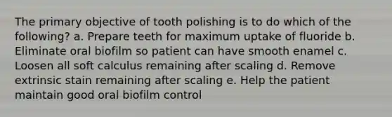 The primary objective of tooth polishing is to do which of the following? a. Prepare teeth for maximum uptake of fluoride b. Eliminate oral biofilm so patient can have smooth enamel c. Loosen all soft calculus remaining after scaling d. Remove extrinsic stain remaining after scaling e. Help the patient maintain good oral biofilm control