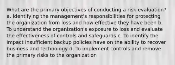 What are the primary objectives of conducting a risk evaluation? a. Identifying the management's responsibilities for protecting the organization from loss and how effective they have been b. To understand the organization's exposure to loss and evaluate the effectiveness of controls and safeguards c. To identify the impact insufficient backup policies have on the ability to recover business and technology d. To implement controls and remove the primary risks to the organization