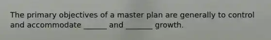 The primary objectives of a master plan are generally to control and accommodate ______ and _______ growth.