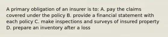 A primary obligation of an insurer is to: A. pay the claims covered under the policy B. provide a financial statement with each policy C. make inspections and surveys of insured property D. prepare an inventory after a loss