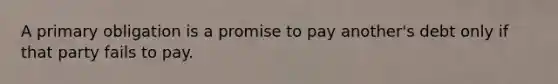 A primary obligation is a promise to pay another's debt only if that party fails to pay.