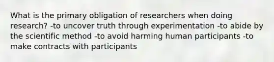 What is the primary obligation of researchers when doing research? -to uncover truth through experimentation -to abide by the scientific method -to avoid harming human participants -to make contracts with participants