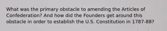 What was the primary obstacle to amending the Articles of Confederation? And how did the Founders get around this obstacle in order to establish the U.S. Constitution in 1787-88?