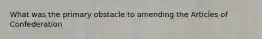 What was the primary obstacle to amending the Articles of Confederation