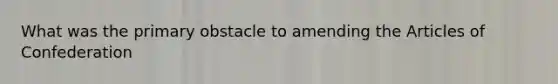 What was the primary obstacle to amending the Articles of Confederation