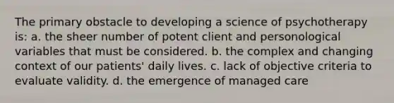 The primary obstacle to developing a science of psychotherapy is: a. the sheer number of potent client and personological variables that must be considered. b. the complex and changing context of our patients' daily lives. c. lack of objective criteria to evaluate validity. d. the emergence of managed care