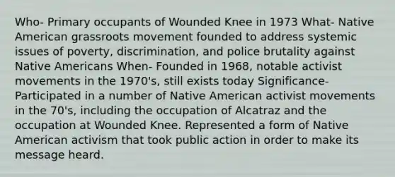 Who- Primary occupants of Wounded Knee in 1973 What- Native American grassroots movement founded to address systemic issues of poverty, discrimination, and police brutality against Native Americans When- Founded in 1968, notable activist movements in the 1970's, still exists today Significance- Participated in a number of Native American activist movements in the 70's, including the occupation of Alcatraz and the occupation at Wounded Knee. Represented a form of Native American activism that took public action in order to make its message heard.