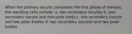 When the primary oocyte completes the first phase of meiosis, the resulting cells include: a. two secondary oocytes b. one secondary oocyte and one polar body c. one secondary oocyte and two polar bodies d. two secondary oocytes and two polar bodies