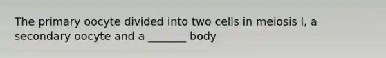 The primary oocyte divided into two cells in meiosis l, a secondary oocyte and a _______ body