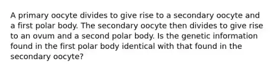 A primary oocyte divides to give rise to a secondary oocyte and a first polar body. The secondary oocyte then divides to give rise to an ovum and a second polar body. Is the genetic information found in the first polar body identical with that found in the secondary oocyte?