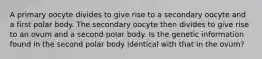 A primary oocyte divides to give rise to a secondary oocyte and a first polar body. The secondary oocyte then divides to give rise to an ovum and a second polar body. Is the genetic information found in the second polar body identical with that in the ovum?