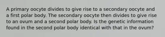 A primary oocyte divides to give rise to a secondary oocyte and a first polar body. The secondary oocyte then divides to give rise to an ovum and a second polar body. Is the genetic information found in the second polar body identical with that in the ovum?