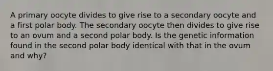 A primary oocyte divides to give rise to a secondary oocyte and a first polar body. The secondary oocyte then divides to give rise to an ovum and a second polar body. Is the genetic information found in the second polar body identical with that in the ovum and why?