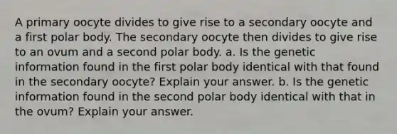 A primary oocyte divides to give rise to a secondary oocyte and a first polar body. The secondary oocyte then divides to give rise to an ovum and a second polar body. a. Is the genetic information found in the first polar body identical with that found in the secondary oocyte? Explain your answer. b. Is the genetic information found in the second polar body identical with that in the ovum? Explain your answer.