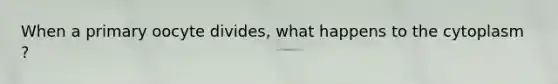 When a primary oocyte divides, what happens to the cytoplasm ?
