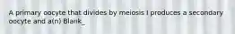 A primary oocyte that divides by meiosis I produces a secondary oocyte and a(n) Blank_