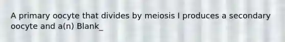 A primary oocyte that divides by meiosis I produces a secondary oocyte and a(n) Blank_