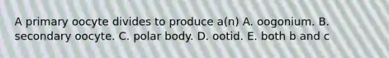 A primary oocyte divides to produce a(n) A. oogonium. B. secondary oocyte. C. polar body. D. ootid. E. both b and c