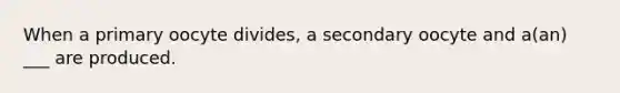 When a primary oocyte divides, a secondary oocyte and a(an) ___ are produced.