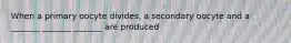 When a primary oocyte divides, a secondary oocyte and a _______ _______ _______ are produced