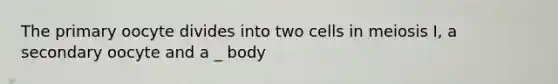 The primary oocyte divides into two cells in meiosis I, a secondary oocyte and a _ body