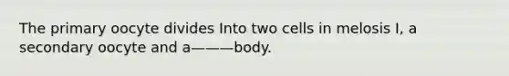 The primary oocyte divides Into two cells in melosis I, a secondary oocyte and a———body.