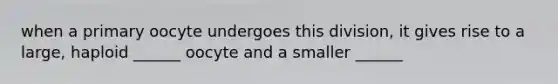 when a primary oocyte undergoes this division, it gives rise to a large, haploid ______ oocyte and a smaller ______