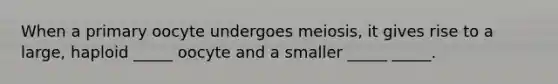 When a primary oocyte undergoes meiosis, it gives rise to a large, haploid _____ oocyte and a smaller _____ _____.