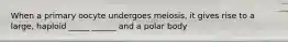 When a primary oocyte undergoes meiosis, it gives rise to a large, haploid _____ ______ and a polar body