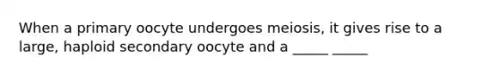 When a primary oocyte undergoes meiosis, it gives rise to a large, haploid secondary oocyte and a _____ _____