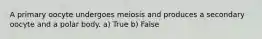 A primary oocyte undergoes meiosis and produces a secondary oocyte and a polar body. a) True b) False