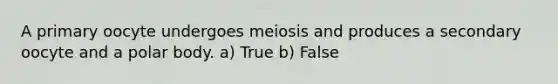 A primary oocyte undergoes meiosis and produces a secondary oocyte and a polar body. a) True b) False