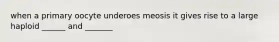 when a primary oocyte underoes meosis it gives rise to a large haploid ______ and _______