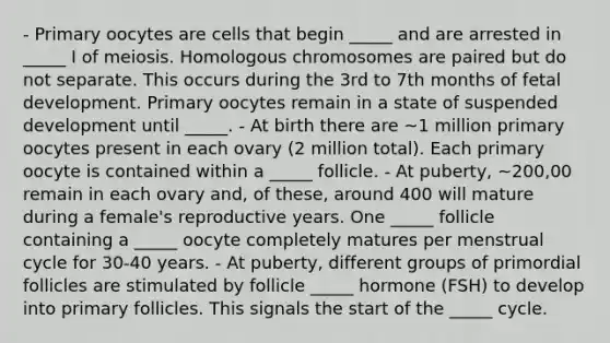 - Primary oocytes are cells that begin _____ and are arrested in _____ I of meiosis. Homologous chromosomes are paired but do not separate. This occurs during the 3rd to 7th months of fetal development. Primary oocytes remain in a state of suspended development until _____. - At birth there are ~1 million primary oocytes present in each ovary (2 million total). Each primary oocyte is contained within a _____ follicle. - At puberty, ~200,00 remain in each ovary and, of these, around 400 will mature during a female's reproductive years. One _____ follicle containing a _____ oocyte completely matures per menstrual cycle for 30-40 years. - At puberty, different groups of primordial follicles are stimulated by follicle _____ hormone (FSH) to develop into primary follicles. This signals the start of the _____ cycle.