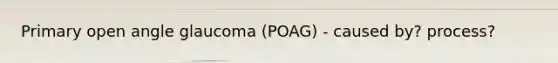 Primary open angle glaucoma (POAG) - caused by? process?