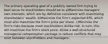 The primary operating goal of a publicly owned firm trying to best serve its stockholders should be to a)Maximize managers' own interests, which are by definition consistent with maximizing shareholders' wealth. b)Maximize the firm's expected EPS, which must also maximize the firm's price per share. c)Minimize the firm's risks because most stockholders dislike risk. In turn, this will maximize the firm's stock price. d)Use a well-structured managerial compensation package to reduce conflicts that may exist between stockholders and managers.