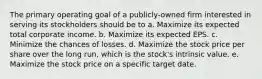 The primary operating goal of a publicly-owned firm interested in serving its stockholders should be to a. Maximize its expected total corporate income. b. Maximize its expected EPS. c. Minimize the chances of losses. d. Maximize the stock price per share over the long run, which is the stock's intrinsic value. e. Maximize the stock price on a specific target date.