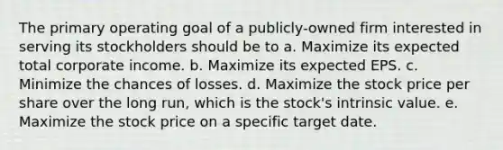 The primary operating goal of a publicly-owned firm interested in serving its stockholders should be to a. Maximize its expected total corporate income. b. Maximize its expected EPS. c. Minimize the chances of losses. d. Maximize the stock price per share over the long run, which is the stock's intrinsic value. e. Maximize the stock price on a specific target date.