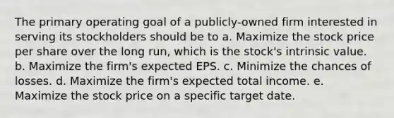 The primary operating goal of a publicly-owned firm interested in serving its stockholders should be to a. Maximize the stock price per share over the long run, which is the stock's intrinsic value. b. Maximize the firm's expected EPS. c. Minimize the chances of losses. d. Maximize the firm's expected total income. e. Maximize the stock price on a specific target date.