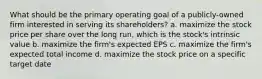 What should be the primary operating goal of a publicly-owned firm interested in serving its shareholders? a. maximize the stock price per share over the long run, which is the stock's intrinsic value b. maximize the firm's expected EPS c. maximize the firm's expected total income d. maximize the stock price on a specific target date